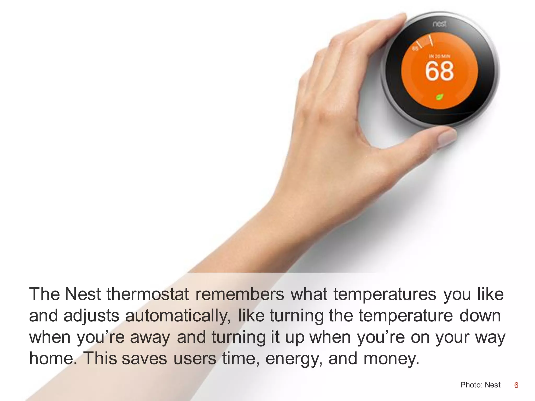 6
The Nest thermostat remembers what temperatures you like
and adjusts automatically, like turning the temperature down
when you’re away and turning it up when you’re on your way
home. This saves users time, energy, and money.
Photo: Nest 6
 
