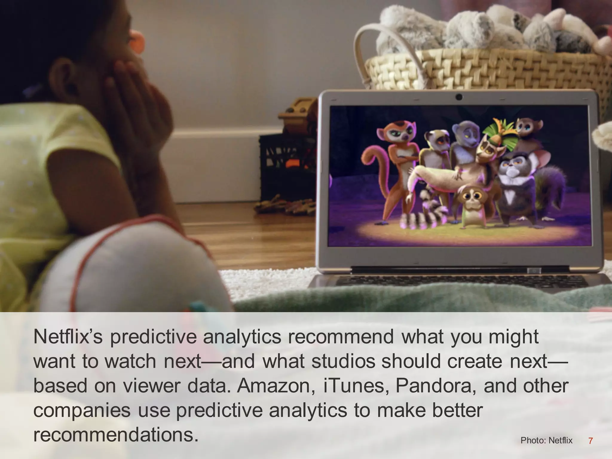 7Photo: Netflix 7
Netflix’s predictive analytics recommend what you might
want to watch next—and what studios should create next—
based on viewer data. Amazon, iTunes, Pandora, and other
companies use predictive analytics to make better
recommendations.
 