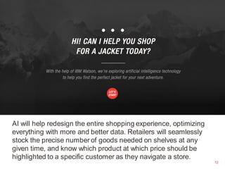 12
AI will help redesign the entire shopping experience, optimizing
everything with more and better data. Retailers will seamlessly
stock the precise number of goods needed on shelves at any
given time, and know which product at which price should be
highlighted to a specific customer as they navigate a store.
12
 