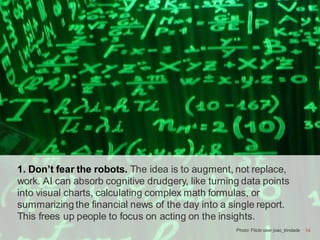 14
1. Don’t fear the robots. The idea is to augment, not replace,
work. AI can absorb cognitive drudgery, like turning data points
into visual charts, calculating complex math formulas, or
summarizing the financial news of the day into a single report.
This frees up people to focus on acting on the insights.
Photo: Flickr user joao_trindade 14
 