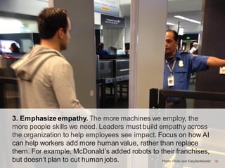 16
3. Emphasize empathy. The more machines we employ, the
more people skills we need. Leaders must build empathy across
the organization to help employees see impact. Focus on how AI
can help workers add more human value, rather than replace
them. For example, McDonald’s added robots to their franchises,
but doesn’t plan to cut human jobs. Photo: Flickr user EasySentrisentri 16
 
