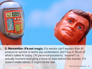18Photo: Flickr user JDHancock
5. Remember: It’s not magic. If a vendor can’t explain their AI
product or service in terms you understand, don’t buy it. Much of
what’s called AI today (“AI personal assistants,” anyone?) is
actually humans wrangling a trove of data behind the scenes. If it
doesn’t make sense, it might not be real.
18
 