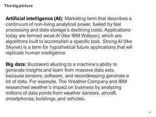 20
Artificial intelligence (AI): Marketing term that describes a
continuum of non-living analytical power, fueled by fast
processing and data storage’s declining costs. Applications
today are termed weak AI (like IBM Watson), which are
algorithms built to accomplish a specific task. Strong AI (like
Skynet) is a term for hypothetical future applications that will
replicate human intelligence.
Big data: Buzzword alluding to a machine’s ability to
generate insights and learn from massive data sets,
because sensors, software, and recordkeeping generate a
lot of data. For example, The Weather Company and IBM
researched weather’s impact on business by analyzing
millions of data points from weather sensors, aircraft,
smartphones, buildings, and vehicles.
The big picture
 