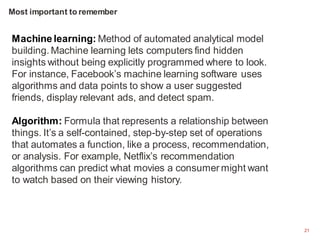 21
Machine learning: Method of automated analytical model
building. Machine learning lets computers find hidden
insights without being explicitly programmed where to look.
For instance, Facebook’s machine learning software uses
algorithms and data points to show a user suggested
friends, display relevant ads, and detect spam.
Algorithm: Formula that represents a relationship between
things. It’s a self-contained, step-by-step set of operations
that automates a function, like a process, recommendation,
or analysis. For example, Netflix’s recommendation
algorithms can predict what movies a consumer might want
to watch based on their viewing history.
Most important to remember
 