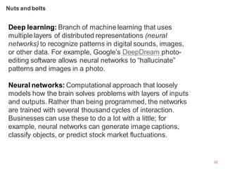 22
Deep learning: Branch of machine learning that uses
multiple layers of distributed representations (neural
networks) to recognize patterns in digital sounds, images,
or other data. For example, Google’s DeepDream photo-
editing software allows neural networks to “hallucinate”
patterns and images in a photo.
Neural networks: Computational approach that loosely
models how the brain solves problems with layers of inputs
and outputs. Rather than being programmed, the networks
are trained with several thousand cycles of interaction.
Businesses can use these to do a lot with a little; for
example, neural networks can generate image captions,
classify objects, or predict stock market fluctuations.
Nuts and bolts
 