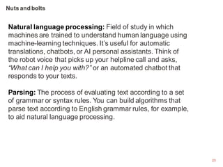 23
Natural language processing: Field of study in which
machines are trained to understand human language using
machine-learning techniques. It’s useful for automatic
translations, chatbots, or AI personal assistants. Think of
the robot voice that picks up your helpline call and asks,
“What can I help you with?” or an automated chatbot that
responds to your texts.
Parsing: The process of evaluating text according to a set
of grammar or syntax rules. You can build algorithms that
parse text according to English grammar rules, for example,
to aid natural language processing.
Nuts and bolts
 