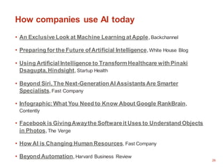 26
How companies use AI today
• An Exclusive Look at Machine Learning atApple, Backchannel
• Preparing for the Future ofArtificial Intelligence, White House Blog
• Using Artificial Intelligence to TransformHealthcare with Pinaki
Dsagupta, Hindsight, Startup Health
• Beyond Siri, The Next-GenerationAI AssistantsAre Smarter
Specialists, Fast Company
• Infographic:What You Need to Know About Google RankBrain,
Contently
• Facebook is GivingAwaythe Softwareit Uses to Understand Objects
in Photos, The Verge
• How AI is Changing Human Resources, Fast Company
• Beyond Automation, Harvard Business Review
 