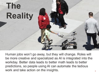 4
The
Reality
Human jobs won’t go away, but they will change. Roles will
be more creative and specialized as AI is integrated into the
workday. Better data leads to better math leads to better
predictions, so people using AI can automate the tedious
work and take action on the insights.
 