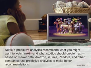 7Photo: Netflix 7
Netflix’s predictive analytics recommend what you might
want to watch next—and what studios should create next—
based on viewer data. Amazon, iTunes, Pandora, and other
companies use predictive analytics to make better
recommendations.
 