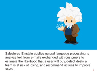 8
Salesforce Einstein applies natural language processing to
analyze text from e-mails exchanged with customers to
estimate the likelihood that a user will buy, detect deals a
team is at risk of losing, and recommend actions to improve
sales. 8
 