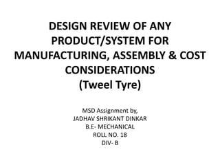 DESIGN REVIEW OF ANY
PRODUCT/SYSTEM FOR
MANUFACTURING, ASSEMBLY & COST
CONSIDERATIONS
(Tweel Tyre)
MSD Assignment by,
JADHAV SHRIKANT DINKAR
B.E- MECHANICAL
ROLL NO. 18
DIV- B
 