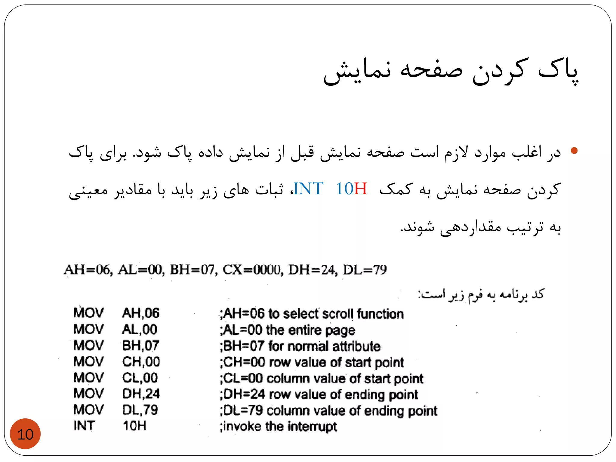 ‫نمایش‬ ‫صفحه‬ ‫کردن‬ ‫پاک‬
10
‫در‬‫اغلب‬‫موارد‬‫الزم‬‫است‬‫صفحه‬‫نمایش‬‫قبل‬‫از‬‫نمایش‬‫داده‬‫پاک‬‫شود‬.‫برای‬‫پاک‬
‫کردن‬‫صفحه‬‫نمایش‬‫به‬‫کمک‬INT 10H،‫ثبات‬‫های‬‫زیر‬‫باید‬‫با‬‫مقادیر‬‫معینی‬
‫به‬‫ترتیب‬‫مقداردهی‬‫شوند‬.
 