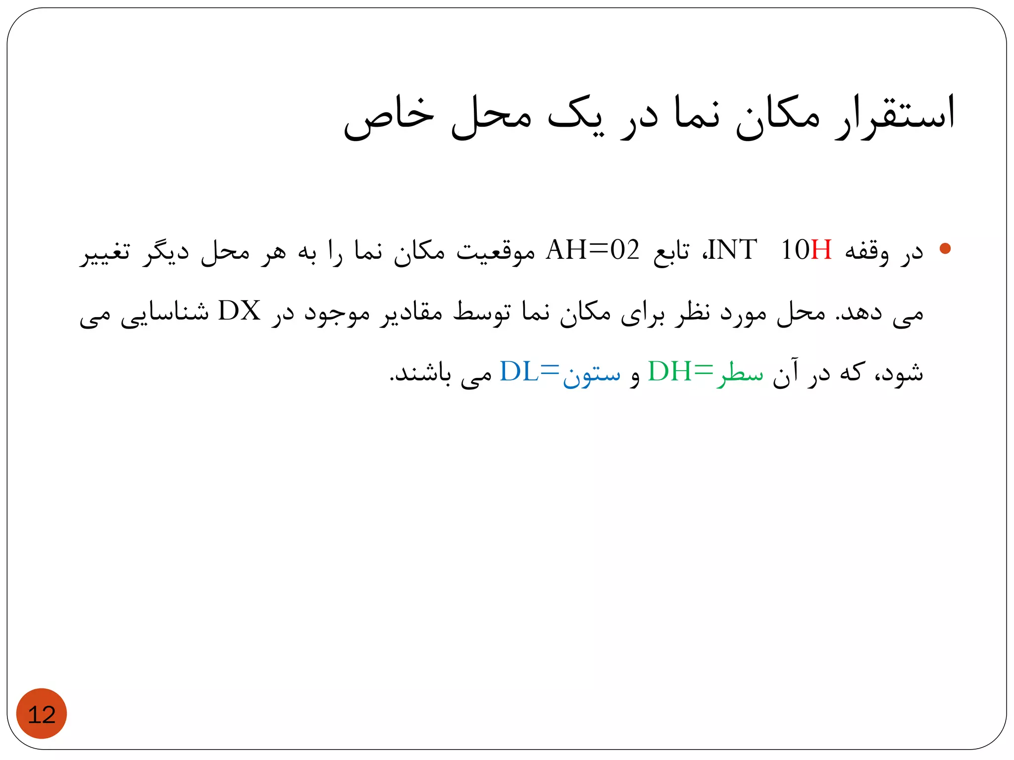 ‫خاص‬ ‫محل‬ ‫یک‬ ‫در‬ ‫نما‬ ‫مکان‬ ‫استقرار‬
12
‫در‬‫وقفه‬INT 10H،‫تابع‬AH=02‫موقعیت‬‫مکان‬‫نما‬‫را‬‫به‬‫هر‬‫محل‬‫دیگر‬‫تغییر‬
‫می‬‫دهد‬.‫محل‬‫مورد‬‫نظر‬‫برای‬‫مکان‬‫نما‬‫توسط‬‫مقادیر‬‫موجود‬‫در‬DX‫شناسایی‬‫می‬
،‫شود‬‫که‬‫در‬‫آن‬‫سطر‬DH=‫و‬‫ستون‬DL=‫می‬‫باشند‬.
 