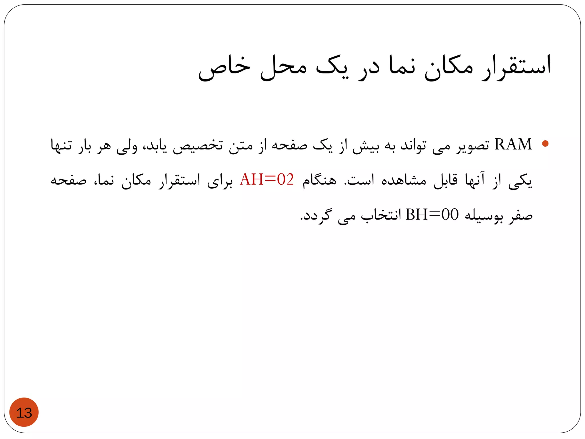 ‫خاص‬ ‫محل‬ ‫یک‬ ‫در‬ ‫نما‬ ‫مکان‬ ‫استقرار‬
13
RAM‫تصویر‬‫می‬‫تواند‬‫به‬‫بیش‬‫از‬‫یک‬‫صفحه‬‫از‬‫متن‬‫تخصیص‬،‫یابد‬‫ولی‬‫هر‬‫بار‬‫تنها‬
‫یکی‬‫از‬‫آنها‬‫قابل‬‫مشاهده‬‫است‬.‫هنگام‬AH=02‫برای‬‫استقرار‬‫مکان‬،‫نما‬‫صفحه‬
‫صفر‬‫بوسیله‬BH=00‫انتخاب‬‫می‬‫گردد‬.
 