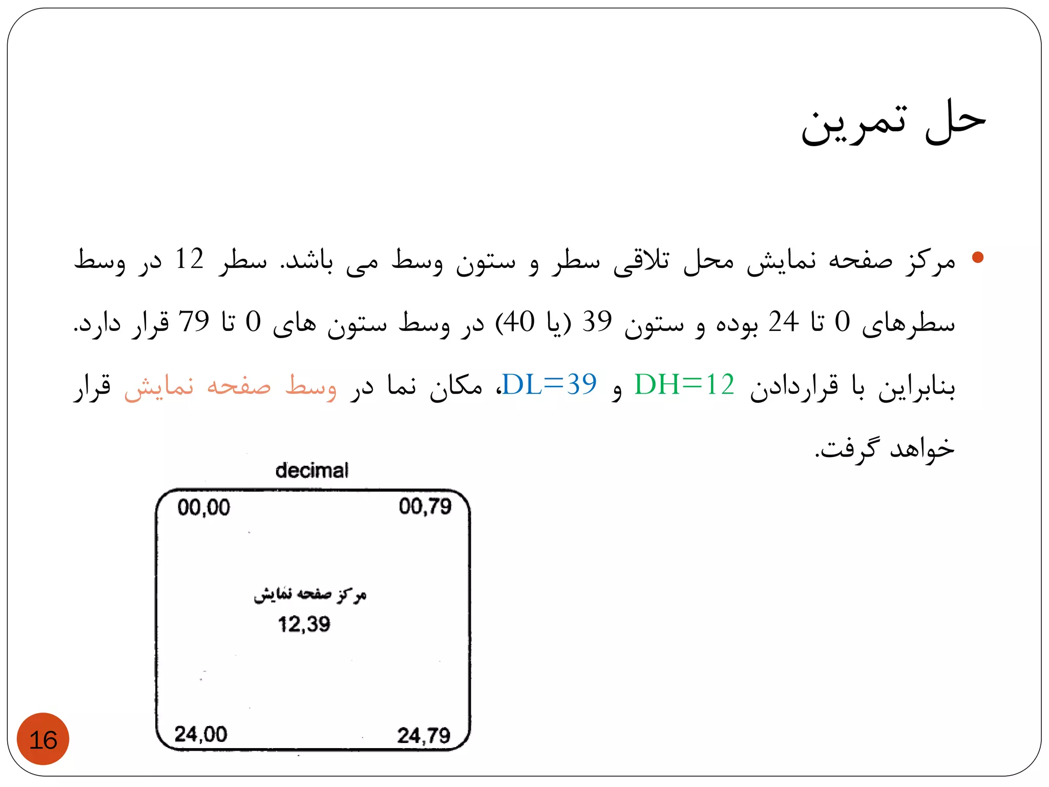 ‫تمرین‬ ‫حل‬
16
‫مرکز‬‫صفحه‬‫نمایش‬‫محل‬‫تالقی‬‫سطر‬‫و‬‫ستون‬‫وسط‬‫می‬‫باشد‬.‫سطر‬12‫در‬‫وسط‬
‫سطرهای‬0‫تا‬24‫بوده‬‫و‬‫ستون‬39(‫یا‬40)‫در‬‫وسط‬‫ستون‬‫های‬0‫تا‬79‫قرار‬‫دارد‬.
‫بنابراین‬‫با‬‫قراردادن‬DH=12‫و‬DL=39،‫مکان‬‫نما‬‫در‬‫وسط‬‫صفحه‬‫نمایش‬‫قرار‬
‫خواهد‬‫گرفت‬.
 