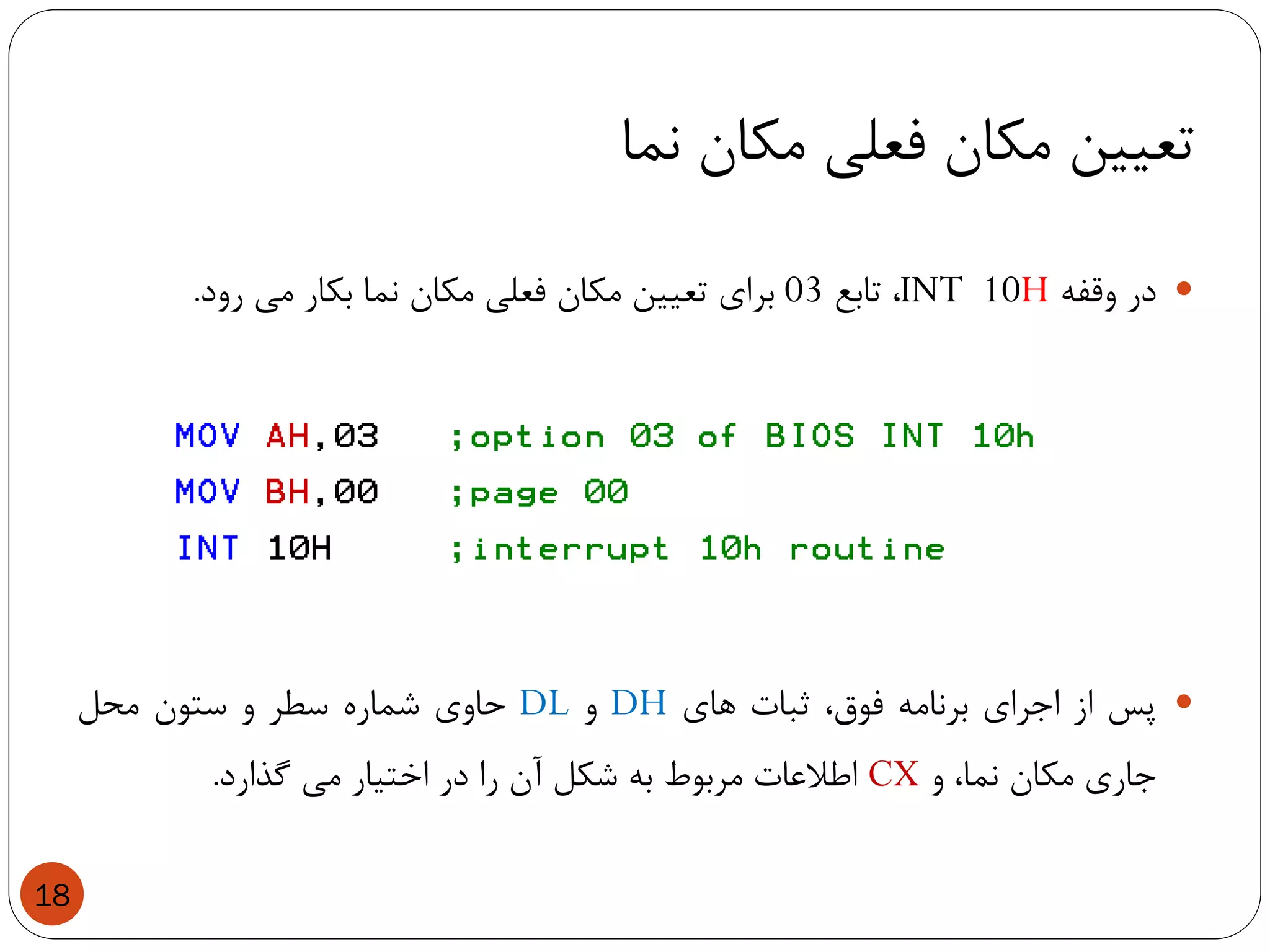 ‫نما‬ ‫مکان‬ ‫فعلی‬ ‫مکان‬ ‫تعیین‬
18
‫در‬‫وقفه‬INT 10H،‫تابع‬03‫برای‬‫تعیین‬‫مکان‬‫فعلی‬‫مکان‬‫نما‬‫بکار‬‫می‬‫رود‬.
‫پس‬‫از‬‫اجرای‬‫برنامه‬،‫فوق‬‫ثبات‬‫های‬DH‫و‬DL‫حاوی‬‫شماره‬‫سطر‬‫و‬‫ستون‬‫محل‬
‫جاری‬‫مکان‬،‫نما‬‫و‬CX‫اطالعات‬‫مربوط‬‫به‬‫شکل‬‫آن‬‫را‬‫در‬‫اختیار‬‫می‬‫گذارد‬.
 