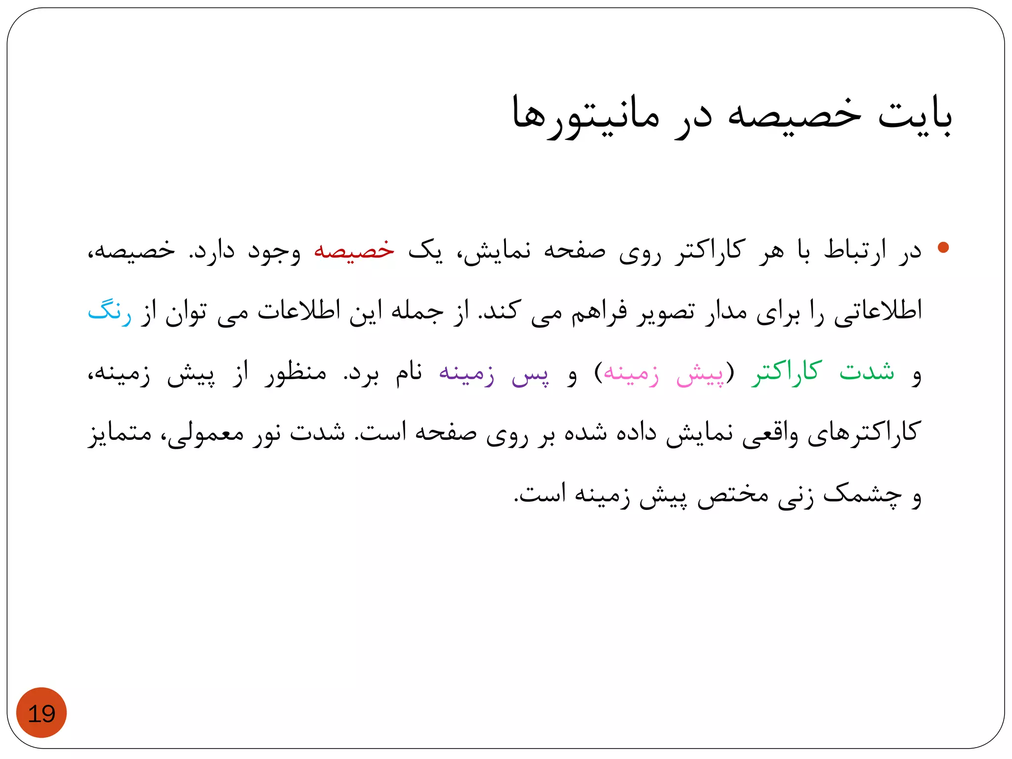 ‫مانیتورها‬ ‫در‬ ‫خصیصه‬ ‫بایت‬
19
‫در‬‫ارتباط‬‫با‬‫هر‬‫کاراکتر‬‫روی‬‫صفحه‬،‫نمایش‬‫یک‬‫خصیصه‬‫وجود‬‫دارد‬.،‫خصیصه‬
‫اطالعاتی‬‫را‬‫برای‬‫مدار‬‫تصویر‬‫فراهم‬‫می‬‫کند‬.‫از‬‫جمله‬‫این‬‫اطالعات‬‫می‬‫توان‬‫از‬‫رنگ‬
‫و‬‫شدت‬‫کاراکتر‬(‫پیش‬‫زمینه‬)‫و‬‫پس‬‫زمینه‬‫نام‬‫برد‬.‫منظور‬‫از‬‫پیش‬،‫زمینه‬
‫کاراکترهای‬‫واقعی‬‫نمایش‬‫داده‬‫شده‬‫بر‬‫روی‬‫صفحه‬‫است‬.‫شدت‬‫نور‬،‫معمولی‬‫متمایز‬
‫و‬‫چشمک‬‫زنی‬‫مختص‬‫پیش‬‫زمینه‬‫است‬.
 