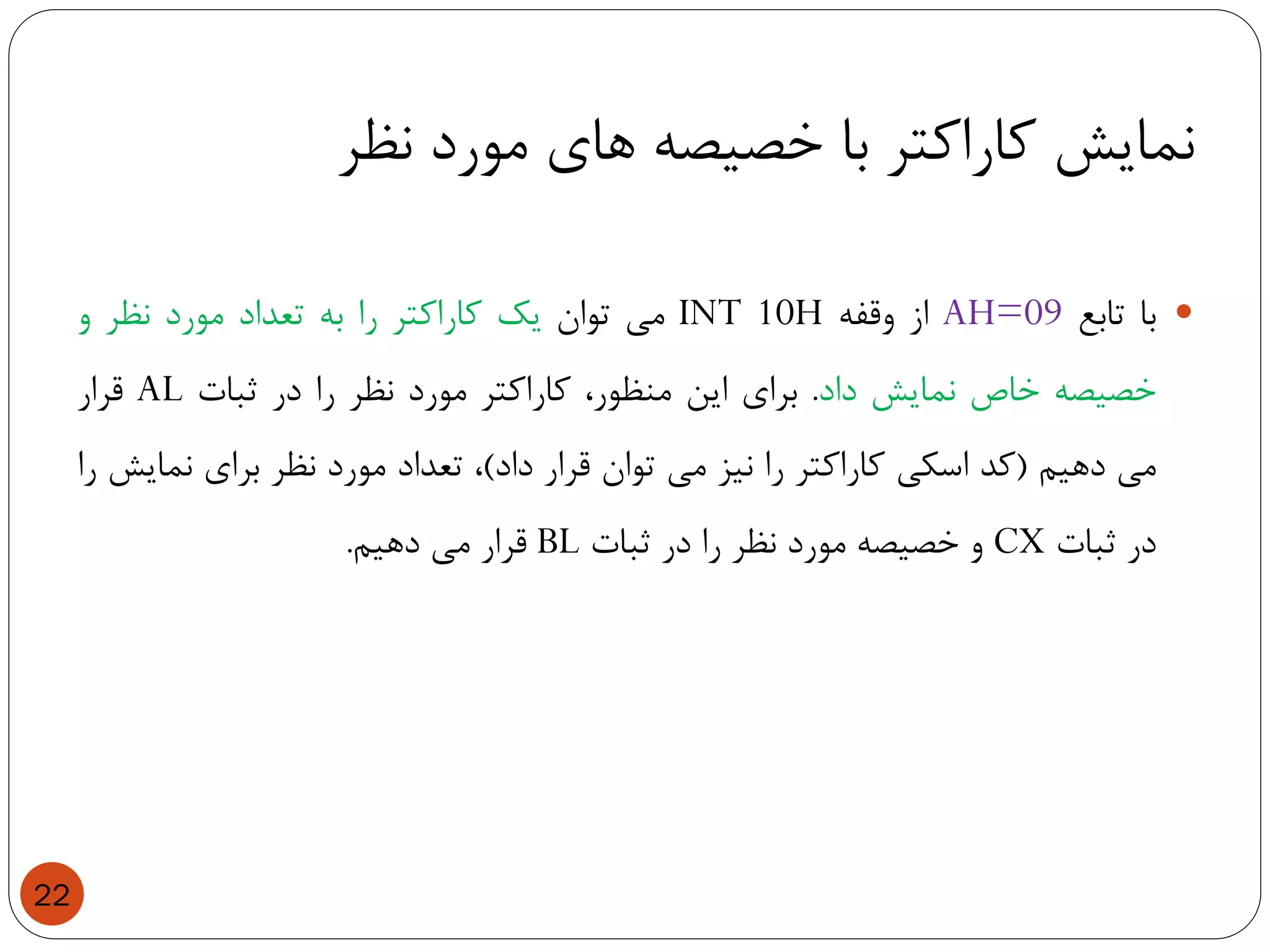 ‫نظر‬ ‫مورد‬ ‫های‬ ‫خصیصه‬ ‫با‬ ‫کاراکتر‬ ‫نمایش‬
22
‫با‬‫تابع‬AH=09‫از‬‫وقفه‬INT 10H‫می‬‫توان‬‫یک‬‫کاراکتر‬‫را‬‫به‬‫تعداد‬‫مورد‬‫نظر‬‫و‬
‫خصیصه‬‫خاص‬‫نمایش‬‫داد‬.‫برای‬‫این‬،‫منظور‬‫کاراکتر‬‫مورد‬‫نظر‬‫را‬‫در‬‫ثبات‬AL‫قرار‬
‫می‬‫دهیم‬(‫کد‬‫اسکی‬‫کاراکتر‬‫را‬‫نیز‬‫می‬‫توان‬‫قرار‬‫داد‬)،‫تعداد‬‫مورد‬‫نظر‬‫برای‬‫نمایش‬‫را‬
‫در‬‫ثبات‬CX‫و‬‫خصیصه‬‫مورد‬‫نظر‬‫را‬‫در‬‫ثبات‬BL‫قرار‬‫می‬‫دهیم‬.
 