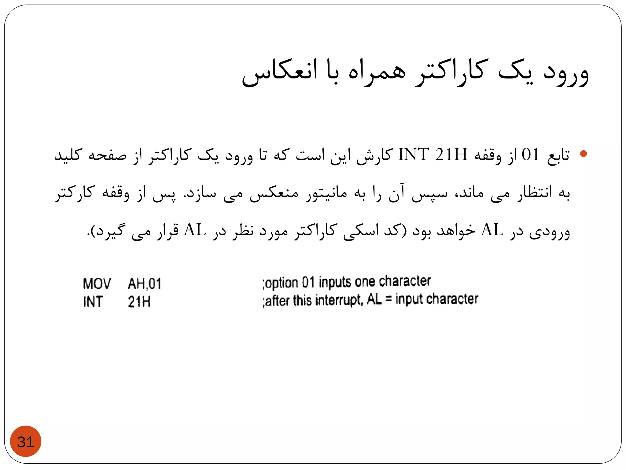 ‫انعکاس‬ ‫با‬ ‫همراه‬ ‫کاراکتر‬ ‫یک‬ ‫ورود‬
31
‫تابع‬01‫از‬‫وقفه‬INT 21H‫کارش‬‫این‬‫است‬‫که‬‫تا‬‫ورود‬‫یک‬‫کاراکتر‬‫از‬‫صفحه‬‫کلید‬
‫به‬‫انتظار‬‫می‬،‫ماند‬‫سپس‬‫آن‬‫را‬‫به‬‫مانیتور‬‫منعکس‬‫می‬‫سازد‬.‫پس‬‫از‬‫وقفه‬‫کارکتر‬
‫ورودی‬‫در‬AL‫خواهد‬‫بود‬(‫کد‬‫اسکی‬‫کاراکتر‬‫مورد‬‫نظر‬‫در‬AL‫قرار‬‫می‬‫گیرد‬).
 