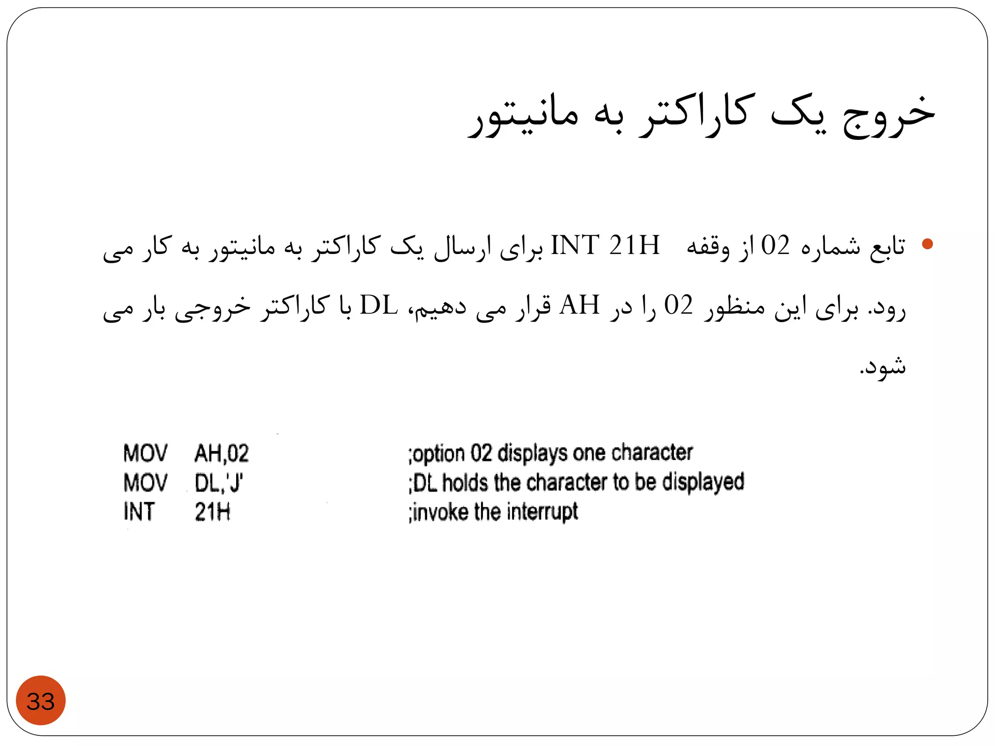 ‫مانیتور‬ ‫به‬ ‫کاراکتر‬ ‫یک‬ ‫خروج‬
33
‫تابع‬‫شماره‬02‫از‬‫وقفه‬INT 21H‫برای‬‫ارسال‬‫یک‬‫کاراکتر‬‫به‬‫مانیتور‬‫به‬‫کار‬‫می‬
‫رود‬.‫برای‬‫این‬‫منظور‬02‫را‬‫در‬AH‫قرار‬‫می‬،‫دهیم‬DL‫با‬‫کاراکتر‬‫خروجی‬‫بار‬‫می‬
‫شود‬.
 