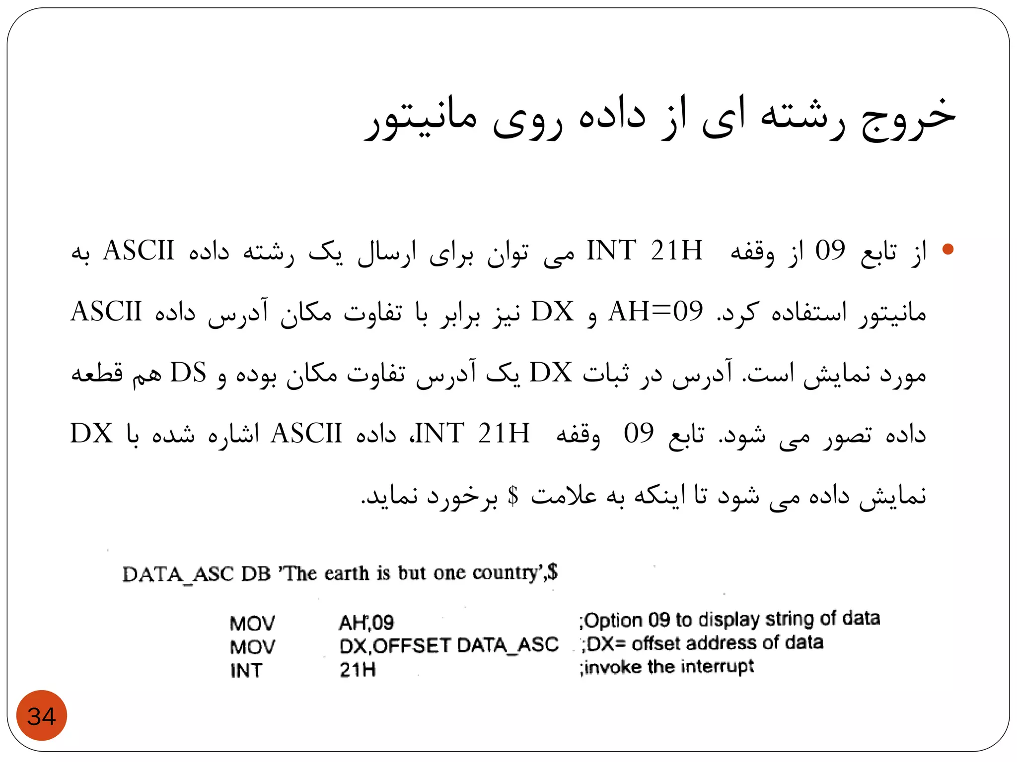 ‫مانیتور‬ ‫روی‬ ‫داده‬ ‫از‬ ‫ای‬ ‫رشته‬ ‫خروج‬
34
‫از‬‫تابع‬09‫از‬‫وقفه‬INT 21H‫می‬‫توان‬‫برای‬‫ارسال‬‫یک‬‫رشته‬‫داده‬ASCII‫به‬
‫مانیتور‬‫استفاده‬‫کرد‬.AH=09‫و‬DX‫نیز‬‫برابر‬‫با‬‫تفاوت‬‫مکان‬‫آدرس‬‫داده‬ASCII
‫مورد‬‫نمایش‬‫است‬.‫آدرس‬‫در‬‫ثبات‬DX‫یک‬‫آدرس‬‫تفاوت‬‫مکان‬‫بوده‬‫و‬DS‫هم‬‫قطعه‬
‫داده‬‫تصور‬‫می‬‫شود‬.‫تابع‬09‫وقفه‬INT 21H،‫داده‬ASCII‫اشاره‬‫شده‬‫با‬DX
‫نمایش‬‫داده‬‫می‬‫شود‬‫تا‬‫اینکه‬‫به‬‫عالمت‬$‫برخورد‬‫نماید‬.
 