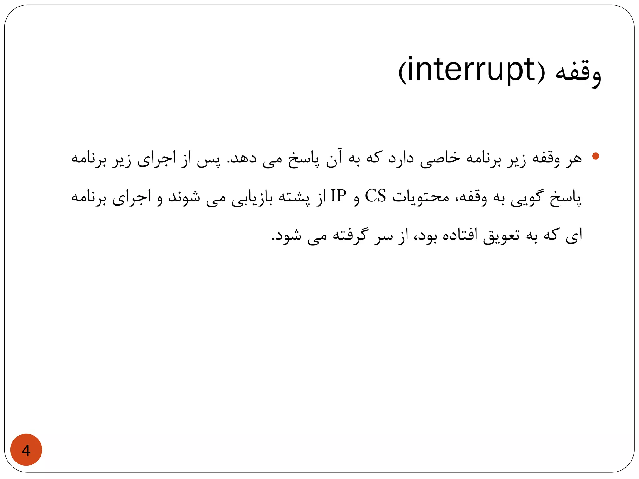 ‫وقفه‬(interrupt)
4
‫هر‬‫وقفه‬‫زیر‬‫برنامه‬‫خاصی‬‫دارد‬‫که‬‫به‬‫آن‬‫پاسخ‬‫می‬‫دهد‬.‫پس‬‫از‬‫اجرای‬‫زیر‬‫برنامه‬
‫پاسخ‬‫گویی‬‫به‬،‫وقفه‬‫محتویات‬CS‫و‬IP‫از‬‫پشته‬‫بازیابی‬‫می‬‫شوند‬‫و‬‫اجرای‬‫برنامه‬
‫ای‬‫که‬‫به‬‫تعویق‬‫افتاده‬،‫بود‬‫از‬‫سر‬‫گرفته‬‫می‬‫شود‬.
 