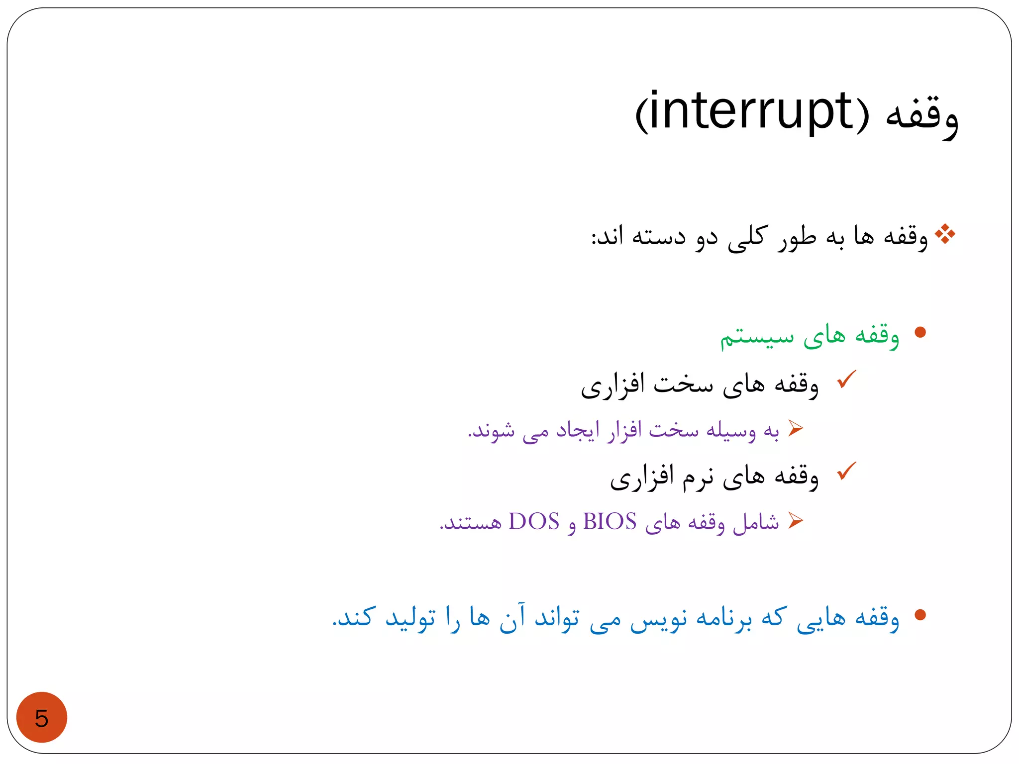 ‫وقفه‬(interrupt)
5
‫وقفه‬‫ها‬‫به‬‫طور‬‫کلی‬‫دو‬‫دسته‬‫اند‬:
‫وقفه‬‫های‬‫سیستم‬
‫وقفه‬‫های‬‫سخت‬‫افزاری‬
‫به‬‫وسیله‬‫سخت‬‫افزار‬‫ایجاد‬‫می‬‫شوند‬.
‫وقفه‬‫های‬‫نرم‬‫افزاری‬
‫شامل‬‫وقفه‬‫های‬BIOS‫و‬DOS‫هستند‬.
‫وقفه‬‫هایی‬‫که‬‫برنامه‬‫نویس‬‫می‬‫تواند‬‫آن‬‫ها‬‫را‬‫تولید‬‫کند‬.
 