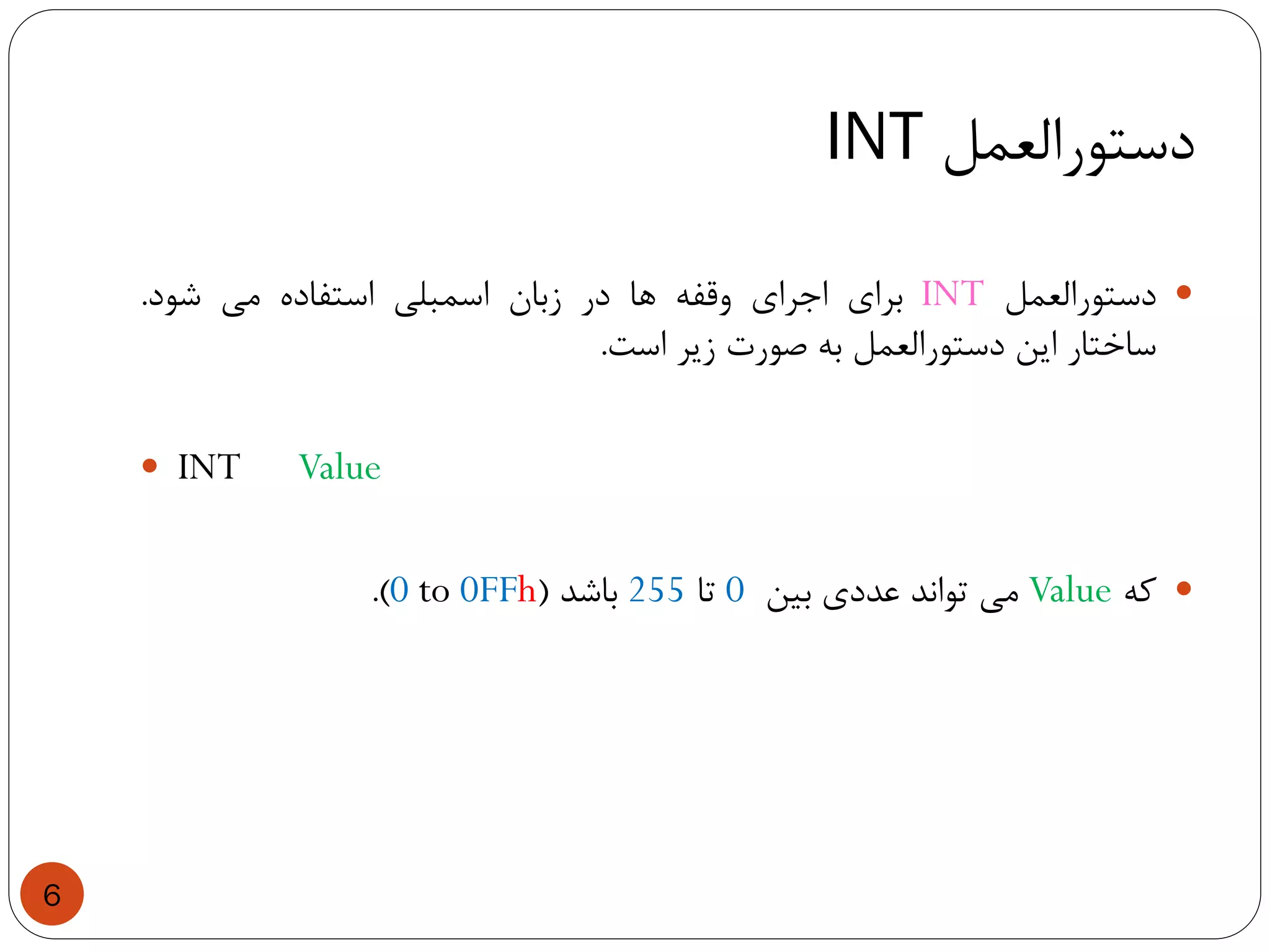 ‫دستورالعمل‬INT
6
‫دستورالعمل‬INT‫برای‬‫اجرای‬‫وقفه‬‫ها‬‫در‬‫زبان‬‫اسمبلی‬‫استفاده‬‫می‬‫شود‬.
‫ساختار‬‫این‬‫دستورالعمل‬‫به‬‫صورت‬‫زیر‬‫است‬.
 INT Value
‫که‬Value‫می‬‫تواند‬‫عددی‬‫بین‬0‫تا‬255‫باشد‬(0 to 0FFh).
 