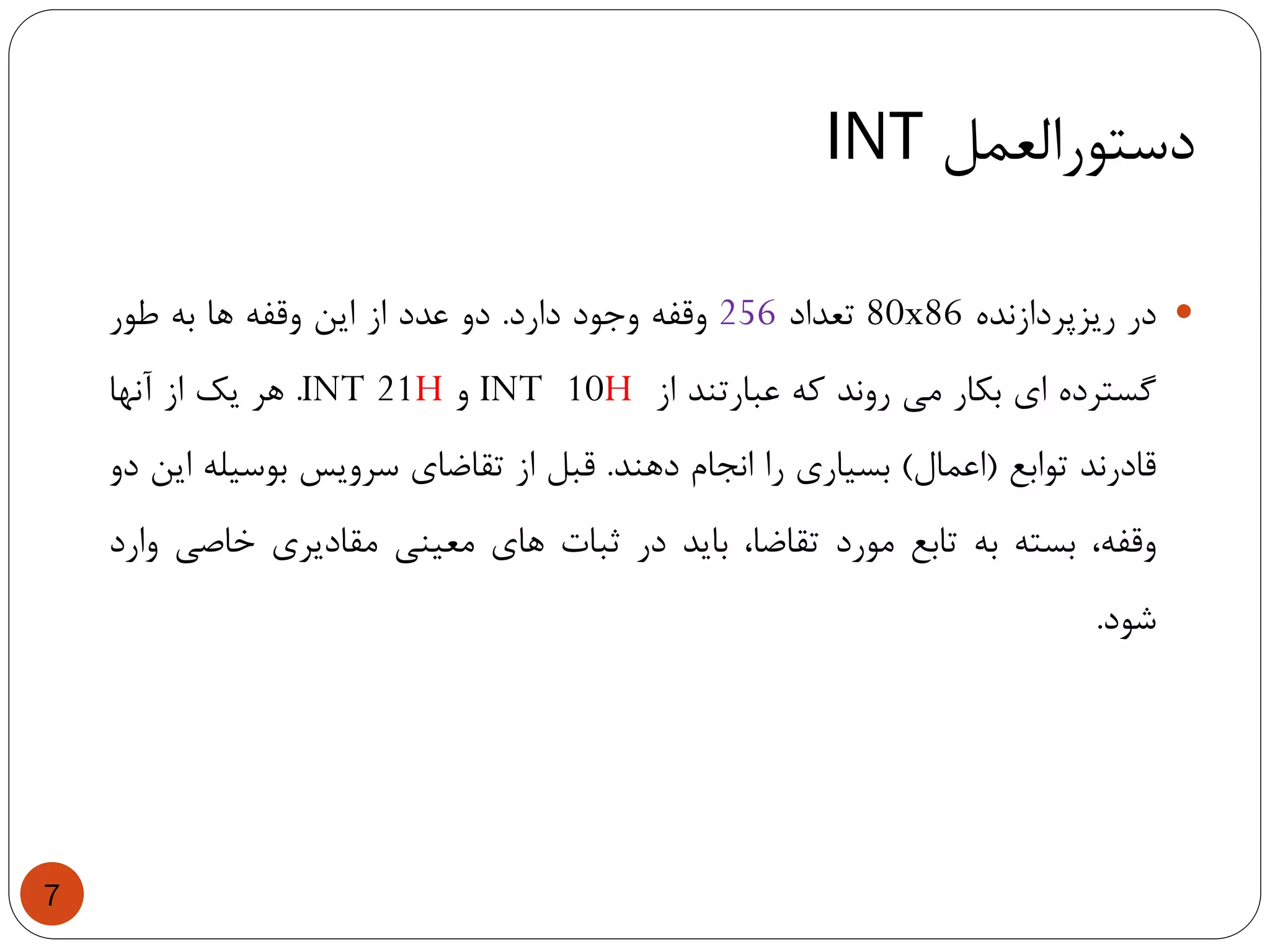 ‫دستورالعمل‬INT
7
‫در‬‫ریزپردازنده‬80x86‫تعداد‬256‫وقفه‬‫وجود‬‫دارد‬.‫دو‬‫عدد‬‫از‬‫این‬‫وقفه‬‫ها‬‫به‬‫طور‬
‫گسترده‬‫ای‬‫بکار‬‫می‬‫روند‬‫که‬‫عبارتند‬‫از‬INT 10H‫و‬INT 21H.‫هر‬‫یک‬‫از‬‫آنها‬
‫قادرند‬‫توابع‬(‫اعمال‬)‫بسیاری‬‫را‬‫انجام‬‫دهند‬.‫قبل‬‫از‬‫تقاضای‬‫سرویس‬‫بوسیله‬‫این‬‫دو‬
،‫وقفه‬‫بسته‬‫به‬‫تابع‬‫مورد‬،‫تقاضا‬‫باید‬‫در‬‫ثبات‬‫های‬‫معینی‬‫مقادیری‬‫خاصی‬‫وارد‬
‫شود‬.
 