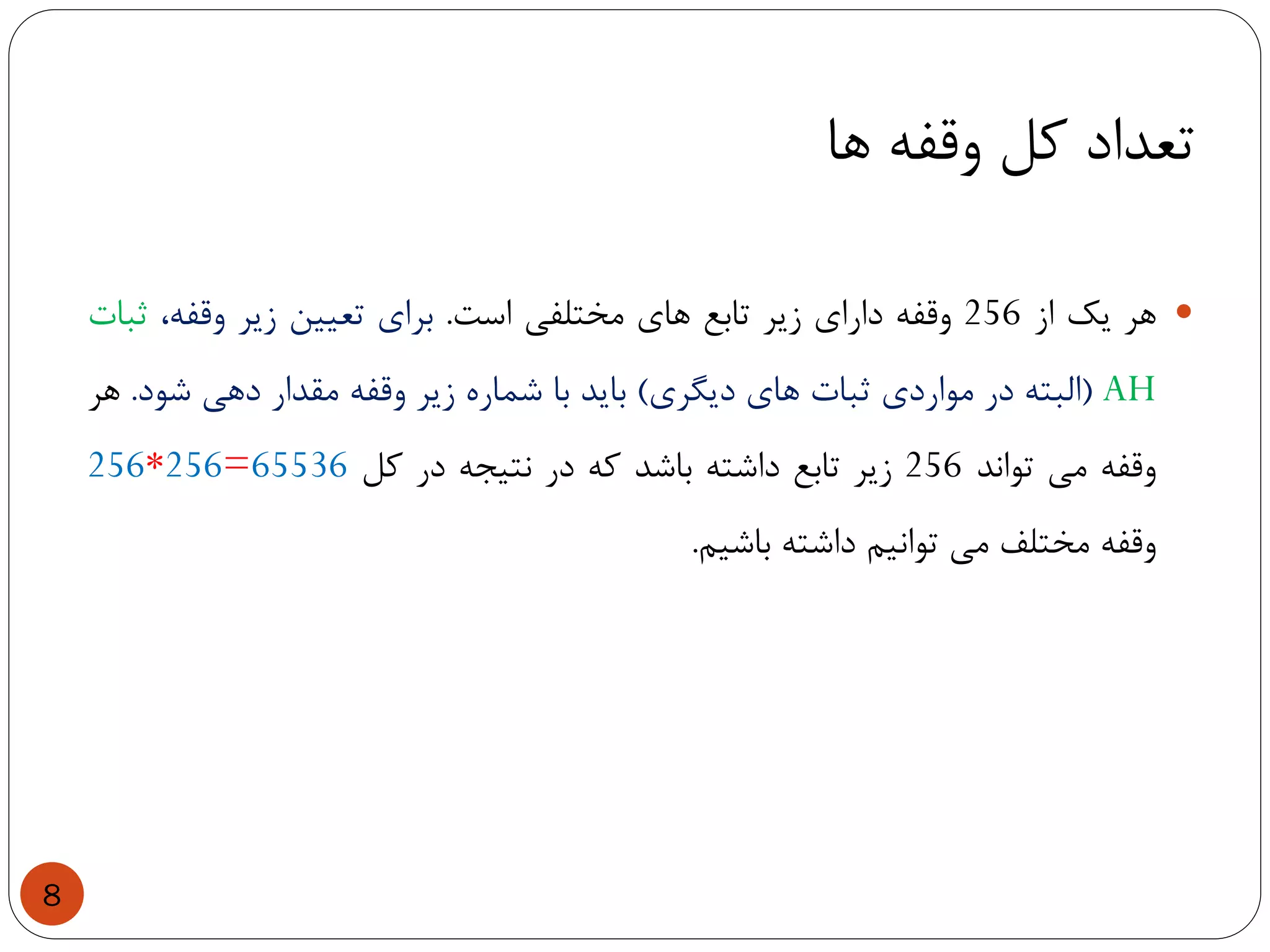 ‫ها‬ ‫وقفه‬ ‫کل‬ ‫تعداد‬
8
‫هر‬‫یک‬‫از‬256‫وقفه‬‫دارای‬‫زیر‬‫تابع‬‫های‬‫مختلفی‬‫است‬.‫برای‬‫تعیین‬‫زیر‬،‫وقفه‬‫ثبات‬
AH(‫البته‬‫در‬‫مواردی‬‫ثبات‬‫های‬‫دیگری‬)‫باید‬‫با‬‫شماره‬‫زیر‬‫وقفه‬‫مقدار‬‫دهی‬‫شود‬.‫هر‬
‫وقفه‬‫می‬‫تواند‬256‫زیر‬‫تابع‬‫داشته‬‫باشد‬‫که‬‫در‬‫نتیجه‬‫در‬‫کل‬256*256=65536
‫وقفه‬‫مختلف‬‫می‬‫توانیم‬‫داشته‬‫باشیم‬.
 
