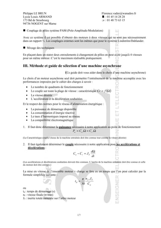 Philippe LE BRUN Florence.vadee@wanadoo.fr
Lycée Louis ARMAND : 01 45 14 28 28
173 Bd de Strasbourg : 01 48 73 63 15
94736 NOGENT sur Marne
17
Couplage de pôles système PAM (Pole-Amplitude-Modulation)
Avec ce système il est possible d’obtenir des moteurs à deux vitesses qui ne sont pas nécessairement
dans un rapport ½. Les couplages externes sont les mêmes que pour le système Lindström/Dahlander.
Mixage des techniques
En plaçant dans un stator deux enroulements à changement de pôles on peut avoir jusqu'à 4 vitesses
pour un même moteur. C’est le maximum réalisable pratiquement.
III. Méthode et guide de sélection d’une machine asynchrone
(Ce guide doit vous aider dans le choix d’une machine asynchrone)
Le choix d’un moteur asynchrone seul doit permettre l’entraînement de la machine accouplée avec les
performances imposées par le cahier des charges à savoir :
• Le nombre de quadrants de fonctionnement
• Le couple sur toute la plage de vitesse : caractéristique ( )Ω= fCr
• La vitesse désirée
• L’accélération et la décélération souhaitées
Et le respect des normes pour le réseau d’alimentation énergétique :
• La puissance de démarrage disponible
• La consommation d’énergie réactive
• Le taux d’harmoniques imposé au réseau
• La compatibilité électromagnétique
1. Il faut donc déterminer la puissance nécessaire à notre application au point de fonctionnement
Ω=Ω= .. reu CCP
(La Caractéristique couple/vitesse de la machine entraînée doit être connue tout comme la vitesse désirée)
2. Il faut également déterminer le couple nécessaire à notre application pour les accélérations et
décelérations :
dt
d
JCC Tre
Ω
=−
(Les accélérations et décélérations souhaitées doivent être connues. L’inertie de la machine entraînée doit être connue et celle
du moteur doit être estimée.)
La mise en vitesse de l’ensemble moteur + charge se fera en un temps que l’on peut calculer par la
formule simplifiée suivante :
a
Tf
d
C
Jn
t
.
30
π
=
ou
td : temps de démarrage (s)
nf : vitesse finale (tr/min)
JT : inertie totale ramenée sur l’arbre moteur
 