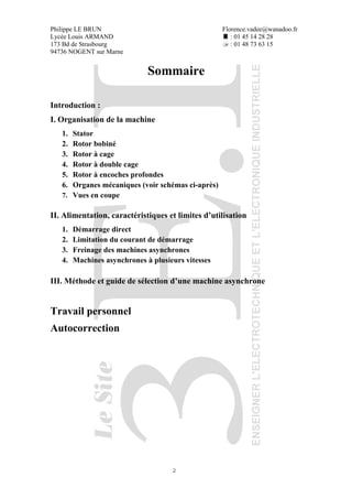 Philippe LE BRUN Florence.vadee@wanadoo.fr
Lycée Louis ARMAND : 01 45 14 28 28
173 Bd de Strasbourg : 01 48 73 63 15
94736 NOGENT sur Marne
2
Sommaire
Introduction :
I. Organisation de la machine
1. Stator
2. Rotor bobiné
3. Rotor à cage
4. Rotor à double cage
5. Rotor à encoches profondes
6. Organes mécaniques (voir schémas ci-après)
7. Vues en coupe
II. Alimentation, caractéristiques et limites d’utilisation
1. Démarrage direct
2. Limitation du courant de démarrage
3. Freinage des machines asynchrones
4. Machines asynchrones à plusieurs vitesses
III. Méthode et guide de sélection d’une machine asynchrone
Travail personnel
Autocorrection
 