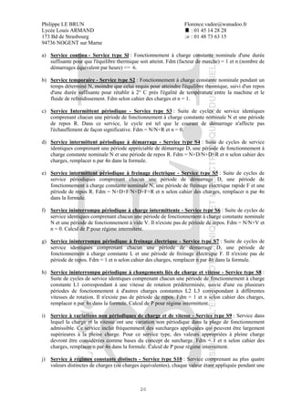 Philippe LE BRUN Florence.vadee@wanadoo.fr
Lycée Louis ARMAND : 01 45 14 28 28
173 Bd de Strasbourg : 01 48 73 63 15
94736 NOGENT sur Marne
20
a) Service continu - Service type Sl : Fonctionnement à charge constante nominale d'une durée
suffisante pour que l'équilibre thermique soit atteint. Fdm (facteur de marche) = 1 et n (nombre de
démarrages équivalent par heure) <= 6.
b) Service temporaire - Service type S2 : Fonctionnement à charge constante nominale pendant un
temps déterminé N, moindre que celui requis pour atteindre l'équilibre thermique, suivi d'un repos
d'une durée suffisante pour rétablir à 2° C près l'égalité de température entre la machine et le
fluide de refroidissement. Fdm selon cahier des charges et n = 1.
c) Service Intermittent périodique - Service type S3 : Suite de cycles de service identiques
comprenant chacun une période de fonctionnement à charge constante nominale N et une période
de repos R. Dans ce service, le cycle est tel que le courant de démarrage n'affecte pas
l'échauffement de façon significative. Fdm = N/N+R et n = 0.
d) Service intermittent périodique à démarrage - Service type S4 : Suite de cycles de service
identiques comprenant une période appréciable de démarrage D, une période de fonctionnement à
charge constante nominale N et une période de repos R. Fdm = N+D/N+D+R et n selon cahier des
charges, remplacer n par 4n dans la formule.
e) Service intermittent périodique à freinage électrique - Service type S5 : Suite de cycles de
service périodiques comprenant chacun une période de démarrage D, une période de
fonctionnement à charge constante nominale N, une période de freinage électrique rapide F et une
période de repos R. Fdm = N+D+F/N+D+F+R et n selon cahier des charges, remplacer n par 4n
dans la formule.
f) Service ininterrompu périodique à charge intermittente - Service type S6 : Suite de cycles de
service identiques comprenant chacun une période de fonctionnement à charge constante nominale
N et une période de fonctionnement à vide V. Il n'existe pas de période de repos. Fdm = N/N+V et
n = 0. Calcul de P pour régime intermitent.
g) Service ininterrompu périodique à freinage électrique - Service type S7 : Suite de cycles de
service identiques comprenant chacun une période de démarrage D, une période de
fonctionnement à charge constante L et une période de freinage électrique F. Il n'existe pas de
période de repos. Fdm = 1 et n selon cahier des charges, remplacer n par 4n dans la formule.
h) Service ininterrompu périodique à changements liés de charge et vitesse - Service type S8 :
Suite de cycles de service identiques comprenant chacun une période de fonctionnement à charge
constante L1 correspondant à une vitesse de rotation prédéterminée, suivie d'une ou plusieurs
périodes de fonctionnement à d'autres charges constantes L2 L3 correspondant à différentes
vitesses de rotation. Il n'existe pas de période de repos. Fdm = 1 et n selon cahier des charges,
remplacer n par 4n dans la formule. Calcul de P pour régime intermittent.
i) Service à variations non périodiques de charge et de vitesse - Service type S9 : Service dans
lequel la charge et la vitesse ont une variation non périodique dans la plage de fonctionnement
admissible. Ce service inclut fréquemment des surcharges appliquées qui peuvent être largement
supérieures à la pleine charge. Pour ce service type, des valeurs appropriées à pleine charge
devront être considérées comme bases du concept de surcharge. Fdm = 1 et n selon cahier des
charges, remplacer n par 4n dans la formule. Calcul de P pour régime intermittent.
j) Service à régimes constants distincts - Service type S10 : Service comprenant au plus quatre
valeurs distinctes de charges (ou charges équivalentes), chaque valeur étant appliquée pendant une
 