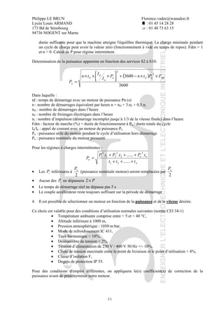 Philippe LE BRUN Florence.vadee@wanadoo.fr
Lycée Louis ARMAND : 01 45 14 28 28
173 Bd de Strasbourg : 01 48 73 63 15
94736 NOGENT sur Marne
21
durée suffisante pour que la machine atteigne l'équilibre thermique. La charge minimale pendant
un cycle de charge peut avoir la valeur zéro (fonctionnement à vide ou temps de repos). Fdm = 1
et n = 0. Calcul de P pour régime intermittent.
Détermination de la puissance apparente en fonction des services S2 à S10:
( )
3600
3600
2
2
dmudn
n
d
d
a
FPtnP
I
I
tn
P
××−+



 ×××
=
Dans laquelle :
td : temps de démarrage avec un moteur de puissance Pn (s)
n : nombre de démarrages équivalent par heure n = nD + 3.nF + 0,5.ni
nD : nombre de démarrages dans l’heure
nF : nombre de freinages électriques dans l’heure
ni : nombre d’impulsion (démarrage incomplet jusqu’à 1/3 de la vitesse finale) dans l’heure
Fdm : facteur de marche (%) = durée de fonctionnement à Pu / durée totale du cycle
Id/In : appel de courant avec un moteur de puissance Pn
Pu : puissance utile du moteur pendant le cycle d’utilisation hors démarrage
Pn : puissance nominale du moteur pressenti
Pour les régimes à charges intermittentes :
n
nn
u
ttt
tPtPtP
P
+++
+++
=
......
.........
21
2
2
2
21
2
1
• Les iP inférieures à
2
nP
(puissance nominale moteur) seront remplacées par
2
nP
• Aucun des iP ne dépassera P×2
• Le temps de démarrage réel ne dépasse pas 5 s
• Le couple accélérateur reste toujours suffisant sur la période de démarrage
4. Il est possible de sélectionner un moteur en fonction de la puissance et de la vitesse désirée.
Ce choix est valable pour des conditions d’utilisation normales suivantes (norme CEI 34-1)
• Température ambiante comprise entre + 5 et + 40 °C,
• Altitude inférieure à 1000 m,
• Pression atmosphérique : 1050 m bar,
• Mode de refroidissement IC 411,
• Taux harmonique < 10%,
• Déséquilibre de tension < 2%,
• Tension d’alimentation de 230 V / 400 V 50 Hz +/- 10%,
• Chute de tension maximale entre le point de livraison et le point d’utilisation < 4%,
• Classe d’isolation F,
• Degrés de protection IP 55.
Pour des conditions d'emploi différentes, on appliquera le(s) coefficient(s) de correction de la
puissance avant de prédéterminer notre moteur.
 