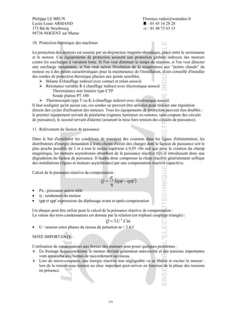 Philippe LE BRUN Florence.vadee@wanadoo.fr
Lycée Louis ARMAND : 01 45 14 28 28
173 Bd de Strasbourg : 01 48 73 63 15
94736 NOGENT sur Marne
26
10. Protection thermique des machines
La protection des moteurs est assurée par un disjoncteur magnéto-thermique, placé entre le sectionneur
et le moteur. Ces équipements de protection assurent une protection globale indirecte des moteurs
contre les surcharges à variation lente. Si l'on veut diminuer le temps de réaction, si l'on veut détecter
une surcharge instantanée, si l'on veut suivre l'évolution de la température aux "points chauds" du
moteur ou à des points caractéristiques pour la maintenance de l'installation, il est conseillé d'installer
des sondes de protection thermique placées aux points sensibles.
Bilame à chauffage indirect avec contact et relais associé
Résistance variable R à chauffage indirect avec électronique associé
Thermistance non linéaire type CTP
Sonde platine PT 100
Thermocouple type T ou K à chauffage indirect avec électronique associé
Il faut souligner qu'en aucun cas, ces sondes ne peuvent être utilisées pour réaliser une régulation
directe des cycles d'utilisation des moteurs. Tous les équipements de protection peuvent être doublés :
le premier équipement servant de préalarme (signaux lumineux ou sonores, sans coupure des circuits
de puissance), le second servant d'alarme (assurant la mise hors tension des circuits de puissance).
11. Relévement du facteur de puissance
Dans le but d'améliorer les conditions de transport des courants dans les lignes d'alimentation, les
distributeurs d'énergie demandent à leurs clients d'avoir des charges dont le facteur de puissance soit le
plus proche possible de 1 et à tout le moins supérieur à 0,93. On sait que pour la création du champ
magnétique, les moteurs asynchrones absorbent de la puissance réactive (Q) et introduisent donc une
dégradation du facteur de puissance. Il faudra donc compenser la chute réactive généralement selfique
des installations (lignes et moteurs asynchrones) par une compensation réactive capacitive.
Calcul de la puissance réactive de compensation :
( )'ϕϕ
η
tgtg
P
Q u
−=
• Pu : puissance active utile
• η : rendement du moteur
• tgϕ et tgϕ' expressions du déphasage avant et après compensation
Un abaque peut être utilisé pour le calcul de la puissance réactive de compensation :
La valeur des trois condensateurs est donnée par la relation (en triphasé couplage triangle) :
...3 2
ωCUQ =
• U : tension entre phases du réseau de pulsation ω = 2.π.f
NOTE IMPORTANTE :
L'utilisation de condensateurs aux bornes des moteurs peut poser quelques problèmes :
En freinage hypersynchrone, le moteur devient générateur auto-excité et des tensions importantes
vont apparaître aux bornes de raccordement au réseau.
Lors de micro-coupures, une énergie réactive non négligeable va se libérer et exciter le moteur :
lors de la remise sous tension un choc important peut arriver en fonction de la phase des tensions
en présence.
 