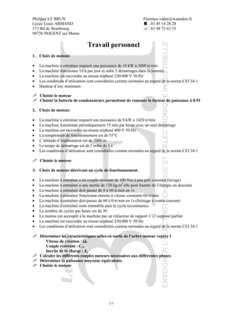 Philippe LE BRUN Florence.vadee@wanadoo.fr
Lycée Louis ARMAND : 01 45 14 28 28
173 Bd de Strasbourg : 01 48 73 63 15
94736 NOGENT sur Marne
37
Travail personnel
1. Choix de moteur.
• La machine à entraîner requiert une puissance de 10 kW à 3000 tr/min
• La machine fonctionne 10 h par jour et subit 2 démarrages dans la journée
• La machine est raccordée au réseau triphasé 230/400 V 50 Hz
• Les conditions d’utilisation sont considérées comme normales au regard de la norme CEI 34-1
• Hauteur d’axe minimum
Choisir le moteur
Choisir la batterie de condensateurs permettant de ramener le facteur de puissance à 0.93
2. Choix de moteur.
• La machine à entraîner requiert une puissance de 8 kW à 1420 tr/min
• La machine fonctionne périodiquement 15 min par heure avec un seul démarrage
• La machine est raccordée au réseau triphasé 400 V 50 Hz
• La température de fonctionnement est de 55°C
• L’altitude d’implantation est de 2000 m
• Le temps de démarrage est de l’ordre de 1 s
• Les conditions d’utilisation sont considérées comme normales au regard de la norme CEI 34-1
Choisir le moteur
3. Choix de moteur décrivant un cycle de fonctionnement.
• La machine à entraîner a un couple résistant de 100 Nm à peu près constant (levage)
• La machine à entraîner a une inertie de 120 kg.m2
elle peut fournir de l’énergie en descente
• La machine à entraîner doit passer de 0 à 60 tr/min en 1s
• La machine à entraîner fonctionne ensuite à vitesse constante 60 tr/min
• La machine à entraîner doit passer de 60 à 0 tr/min en 1s (freinage à contre courant)
• La machine à entraîner reste immobile puis le cycle recommence
• Le nombre de cycles par heure est de 30
• Le moteur est accouplé à la machine par un réducteur de rapport 1/12 supposé parfait
• La machine est raccordée au réseau triphasé 230/400 V 50 Hz
• Les conditions d’utilisation sont considérées comme normales au regard de la norme CEI 34-1
Déterminer les caractéristiques utiles en sortie de l’arbre moteur repère 1
Vitesse de rotation : ΩΩΩΩ1
Couple résistant : Cr1
Inertie de la charge : J1
Calculer les différents couples moteurs nécessaires aux différentes phases
Déterminer la puissance moyenne équivalente
Choisir le moteur
 