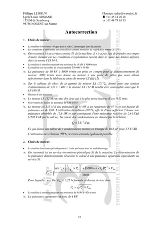 Philippe LE BRUN Florence.vadee@wanadoo.fr
Lycée Louis ARMAND : 01 45 14 28 28
173 Bd de Strasbourg : 01 48 73 63 15
94736 NOGENT sur Marne
38
Autocorrection
1. Choix de moteur.
• La machine fonctionne 10 h par jour et subit 2 démarrages dans la journée
• Les conditions d’utilisation sont considérées comme normales au regard de la norme CEI 34-1
On reconnaît ici un service continu S1 de la machine. Il n’y a pas lieu de prendre en compte
d’autre élément car les conditions d’exploitation restent dans le cadre des limites définies
dans la norme CEI 34-1.
• La machine à entraîner requiert une puissance de 10 kW à 3000 tr/min
• La machine est raccordée au réseau triphasé 230/400 V 50 Hz
La puissance de 10 kW à 3000 tr/min est prise en compte pour le dimensionnement du
moteur. 3000 tr/min nous donne un moteur à une paire de pôles que nous allons
sélectionner dans le tableau de choix de moteur LS (III/12).
Sur le tableau de choix de la gamme de moteur LS (III/12), donné pour une tension
d’alimentation de 230 V / 400 V le moteur LS 132 M semble être convenable ainsi que le
LS 160 M.
• Hauteur d’axe minimum
Le moteur LS 132 M est celui des deux qui à la plus petite hauteur d’axe (132 mm).
• Relèvement du facteur de puissance de 0,86 à 0,93
Le moteur LS 132 M d’une puissance de 11 kW a un rendement de 87 % et son facteur de
puissance est de 0,86. L’utilisation du tableau (III/11) affecté d’un coefficient 2 donne une
puissance absorbée de 12,6 kW et par conséquent d’une puissance réactive de 2,6 kVAR
(2505 VAR par le calcul). La valeur des condensateurs est donnée par la relation :
...3 2
ωCUQ =
Ce qui donne une valeur de 3 condensateurs montés en triangle de 16,6 µF pour 2,5 kVAR.
L’utilisation des relations (III/11) est bien entendu également possible.
2. Choix de moteur.
• La machine fonctionne périodiquement 15 min par heure avec un seul démarrage
On reconnaît ici un service intermittent périodique S3 de la machine. La détermination de
la puissance dimensionnante nécessite le calcul d’une puissance apparente équivalente au
service S1.
( )
3600
3600
2
2
dmudn
n
d
d
a
FPtnP
I
I
tn
P
××−+



 ×××
=
Pour laquelle : n = 0 et Fdm = 0,25 la formule ci-dessus devient donc :
dmua FPP ×=
2
• La machine à entraîner requiert une puissance de 8 kW à 1420 tr/min
La puissance apparente est donc de 4 kW
 
