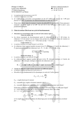 Philippe LE BRUN Florence.vadee@wanadoo.fr
Lycée Louis ARMAND : 01 45 14 28 28
173 Bd de Strasbourg : 01 48 73 63 15
94736 NOGENT sur Marne
39
• La température de fonctionnement est de 55°C
• L’altitude d’implantation est de 2000
Le coefficient de correction correspondant est de 0,77 (III/5) (un moteur de 1 kW peut
fournir 0,77 kW). La puissance de dimensionnement est donc de 5195 W
Il faut donc choisir dans les moteurs 2 paires de pôles(III/12) une machine d’une puissance
nominale au moins égale à 5,2 kW. Un LS 132 S (5,5 kW pour 1430 tr.min-1
) sera
parfaitement adaptée.
3. Choix de moteur Décrivant un cycle de fonctionnement.
Déterminer les caractéristiques utiles en sortie de l’arbre moteur repère 1
Vitesse de rotation : ΩΩΩΩ1
La vitesse maximale de fonctionnement après le réducteur est de n2 = 60 tr/min. Le
réducteur 1/12 du moteur vers la charge nous permet de calculer la vitesse de rotation en
sortie moteur n1 = 60 tr/min x 12 = 720 tr/min soit Ω1 = 75,4 rd/s.
Couple résistant : Cr1
• La machine à entraîner a un couple résistant Cr2 de 100 Nm
Le réducteur étant supposé parfait on peut écrire P1 (puissance à l’entrée du réducteur) =
P2 (puissance à la sortie du réducteur) soit : P1 = C1.Ω1 = P2 = C2. Ω2 d’ou :
NmCC rr 33,8
1
2
21 =
Ω
Ω
×=
Inertie de la charge : J1
• La machine à entraîner a une inertie de 120 kg.m2
Le réducteur étant supposé parfait on peut écrire W1 (énergie cinétique à l’entrée du
réducteur) = W2 (énergie cinétique à la sortie du réducteur) soit :
2
2
1
2
2
21
2
222
2
111 .833,0
2
1
2
1
mkgJJsoitJWJW =
Ω
Ω
×=Ω×==Ω×=
Calculer les différents couples moteurs nécessaires aux différentes phases
• La machine à entraîner doit passer de 0 à 60 tr/min en 1s
On utilise la loi fondamentale de la dynamique en sortie de l’arbre moteur :
dt
d
JCC Trm
1
111
Ω
=−
Cm1 : couple fourni par le moteur
Cr1 : ensemble des couples résistants ramenés côté 1
J1T : ensemble des inerties ramenées côté 1 (y compris celle du moteur non choisi)
Il faut donc partir sur un moteur 4 paires de pôles (720 tr/min) le LS 112 MG pour lequel
Jm = 0,015 kg.m2
et revenir sur ce choix en cas de mauvais choix. On a donc
J1T = J1 + Jm = 0,848 kg.m2
et Cr1 = 8,33 Nm.
NmC
dt
d
JC rTm 27,7233,8
1
4,75
848,01
1
11 =+×=+
Ω
=
or le couple moyen durant la phase de démarrage pour un moteur asynchrone est donné
par :
 