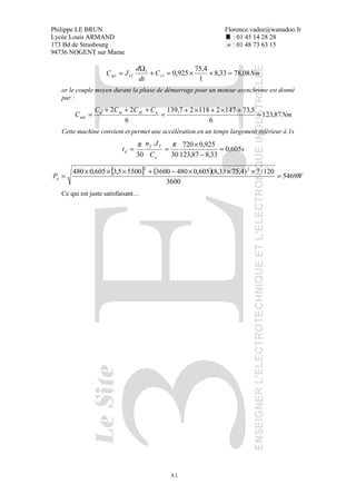 Philippe LE BRUN Florence.vadee@wanadoo.fr
Lycée Louis ARMAND : 01 45 14 28 28
173 Bd de Strasbourg : 01 48 73 63 15
94736 NOGENT sur Marne
41
NmC
dt
d
JC rTm 08,7833,8
1
4,75
925,01
1
11 =+×=+
Ω
=
or le couple moyen durant la phase de démarrage pour un moteur asynchrone est donné
par :
Nm
CCCC
C nMmd
md 87,123
6
5,73147211827,139
6
22
=
+×+×+
=
+++
=
Cette machine convient et permet une accélération en un temps largement inférieur à 1s
s
C
Jn
t
a
Tf
d 605,0
33,887,123
925,0720
30
.
30
=
−
×
==
ππ
[ ] ( ) WPa 5469
3600
120/7)4,7533,8(605,0480360055005,3605,0480 22
=
×××−+×××
=
Ce qui est juste satisfaisant…
 