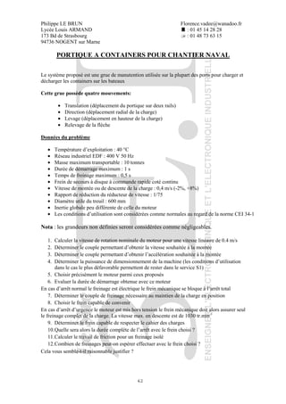 Philippe LE BRUN Florence.vadee@wanadoo.fr
Lycée Louis ARMAND : 01 45 14 28 28
173 Bd de Strasbourg : 01 48 73 63 15
94736 NOGENT sur Marne
42
PORTIQUE A CONTAINERS POUR CHANTIER NAVAL
Le système proposé est une grue de manutention utilisée sur la plupart des ports pour charger et
décharger les containers sur les bateaux
Cette grue possède quatre mouvements:
• Translation (déplacement du portique sur deux rails)
• Direction (déplacement radial de la charge)
• Levage (déplacement en hauteur de la charge)
• Relevage de la flèche
Données du problème
• Température d’exploitation : 40 °C
• Réseau industriel EDF : 400 V 50 Hz
• Masse maximum transportable : 10 tonnes
• Durée de démarrage maximum : 1 s
• Temps de freinage maximum : 0,5 s
• Frein de secours à disque à commande rapide coté continu
• Vitesse de montée ou de descente de la charge : 0,4 m/s (-2%, +8%)
• Rapport de réduction du réducteur de vitesse : 1/75
• Diamètre utile du treuil : 600 mm
• Inertie globale peu différente de celle du moteur
• Les conditions d’utilisation sont considérées comme normales au regard de la norme CEI 34-1
Nota : les grandeurs non définies seront considérées comme négligeables.
1. Calculer la vitesse de rotation nominale du moteur pour une vitesse linéaire de 0.4 m/s
2. Déterminer le couple permettant d’obtenir la vitesse souhaitée à la montée
3. Déterminer le couple permettant d’obtenir l’accélération souhaitée à la montée
4. Déterminer la puissance de dimensionnement de la machine (les conditions d’utilisation
dans le cas le plus défavorable permettent de rester dans le service S1)
5. Choisir précisément le moteur parmi ceux proposés
6. Evaluer la durée de démarrage obtenue avec ce moteur
En cas d’arrêt normal le freinage est électrique le frein mécanique se bloque à l’arrêt total
7. Déterminer le couple de freinage nécessaire au maintien de la charge en position
8. Choisir le frein capable de convenir
En cas d’arrêt d’urgence le moteur est mis hors tension le frein mécanique doit alors assurer seul
le freinage complet de la charge. La vitesse max. en descente est de 1030 tr.min-1
9. Déterminer le frein capable de respecter le cahier des charges
10.Quelle sera alors la durée complète de l’arrêt avec le frein choisi ?
11.Calculer le travail de friction pour un freinage isolé
12.Combien de freinages peut-on espérer effectuer avec le frein choisi ?
Cela vous semble-t-il raisonnable justifier ?
 