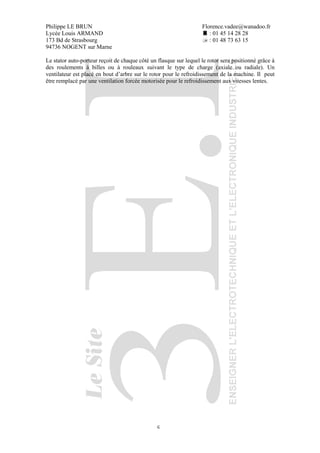 Philippe LE BRUN Florence.vadee@wanadoo.fr
Lycée Louis ARMAND : 01 45 14 28 28
173 Bd de Strasbourg : 01 48 73 63 15
94736 NOGENT sur Marne
6
Le stator auto-porteur reçoit de chaque côté un flasque sur lequel le rotor sera positionné grâce à
des roulements à billes ou à rouleaux suivant le type de charge (axiale ou radiale). Un
ventilateur est placé en bout d’arbre sur le rotor pour le refroidissement de la machine. Il peut
être remplacé par une ventilation forcée motorisée pour le refroidissement aux vitesses lentes.
 