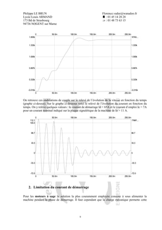 Philippe LE BRUN Florence.vadee@wanadoo.fr
Lycée Louis ARMAND : 01 45 14 28 28
173 Bd de Strasbourg : 01 48 73 63 15
94736 NOGENT sur Marne
9
N"AS...
0
0
250.0m
250.0m
50.0m
50.0m
100.0m
100.0m
150.0m
150.0m
200.0m
200.0m
-0.010k -0.010k
1.600k
0.333k 0.333k
0.667k 0.667k
1.000k 1.000k
1.333k 1.333k
On retrouve ces ondulations de couple sur le relevé de l’évolution de la vitesse en fonction du temps
(graphe ci-dessus). Sur le graphe ci-dessous voici le relevé de l’évolution du courant en fonction du
temps. On y relève quelques valeurs : le courant de démarrage Id = 65A et le courant d’emploi Ie = 7A
pour un courant nominal indiqué sur la plaque signalétique de la machine de In = 11 A.
I"AM1...
0
0
250.0m
250.0m
50.0m
50.0m
100.0m
100.0m
150.0m
150.0m
200.0m
200.0m
-72.0 -72.0
112.1
0 0
-33.3 -33.3
33.3 33.3
66.7 66.7
100.0
2. Limitation du courant de démarrage
Pour les moteurs à cage la solution la plus couramment employée consiste à sous alimenter la
machine pendant la phase de démarrage. Il faut cependant que la charge mécanique permette cette
 