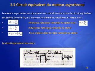 3.3 Circuit équivalent du moteur asynchrone
Le moteur asynchrone est équivalent à un transformateur dont le circuit équivalent
est établie de telle façon à ramener les éléments rotoriques au stator avec :
• résistance rotorique ramenée au stator avec :
• inductance rotorique ramenée au stator
• f.e.m induite dans le rotor ramenée au stator
Le circuit équivalent sera alors :
16
 