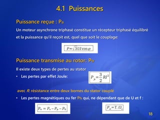 4.1 Puissances
18
Puissance reçue : Pa
Un moteur asynchrone triphasé constitue un récepteur triphasé équilibré
et la puissance qu'il reçoit est, quel que soit le couplage:
Puissance transmise au rotor: Ptr
Il existe deux types de pertes au stator
• Les pertes par effet Joule:
avec R: résistance entre deux bornes du stator couplé
• Les pertes magnétiques ou fer Pfs qui, ne dépendant que de U et f :
 