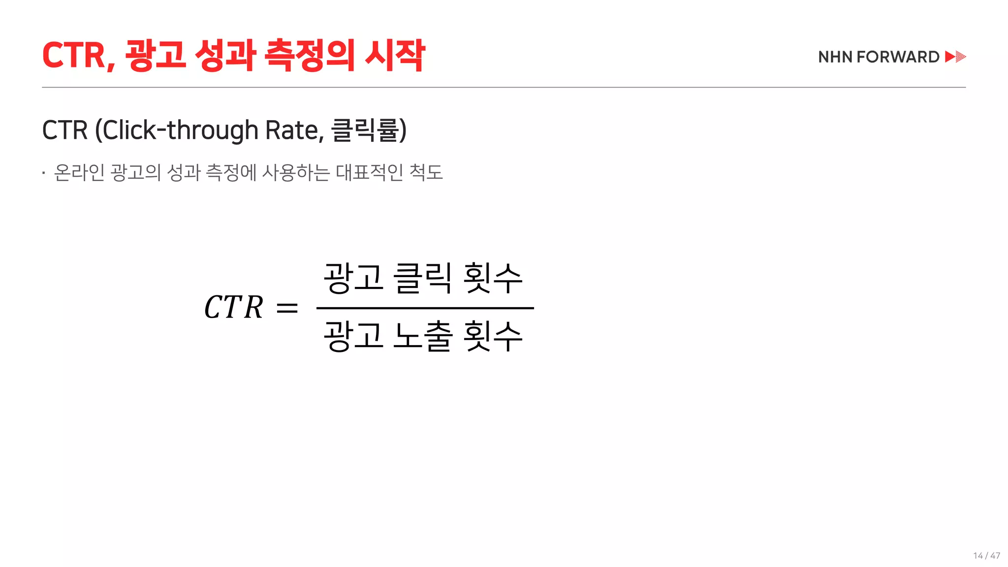 14 / 47
CTR (Click-through Rate, 클릭률)
 온라인 광고의 성과 측정에 사용하는 대표적인 척도
CTR, 광고 성과 측정의 시작
𝐶𝑇𝑅 =
광고 클릭 횟수
광고 노출 횟수
광고 클릭 횟수
광고 노출 횟수
 