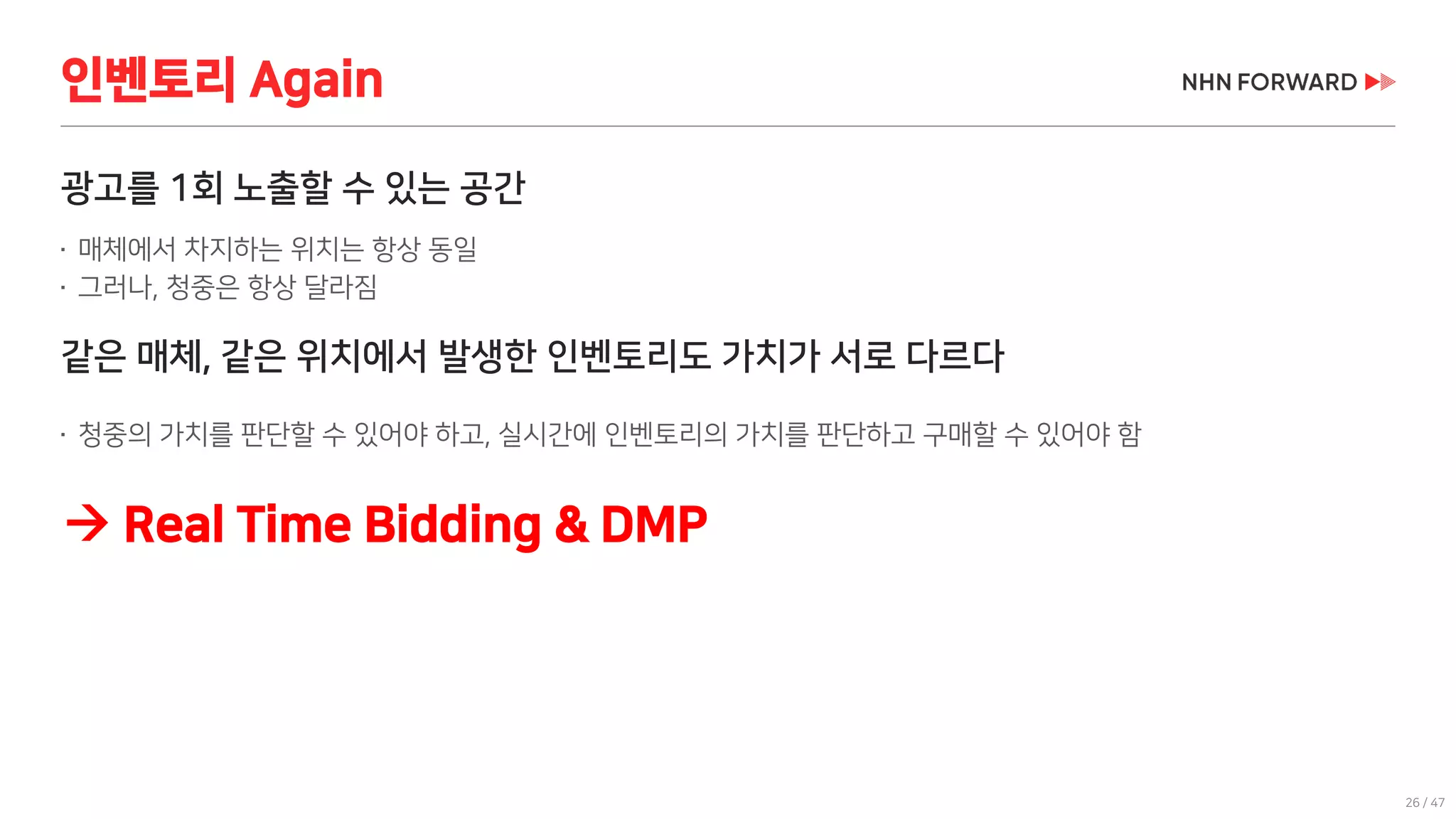 26 / 47
광고를 1회 노출할 수 있는 공간
 매체에서 차지하는 위치는 항상 동일
 그러나, 청중은 항상 달라짐
같은 매체, 같은 위치에서 발생한 인벤토리도 가치가 서로 다르다
 청중의 가치를 판단할 수 있어야 하고, 실시간에 인벤토리의 가치를 판단하고 구매할 수 있어야 함
인벤토리 Again
 Real Time Bidding & DMP
 