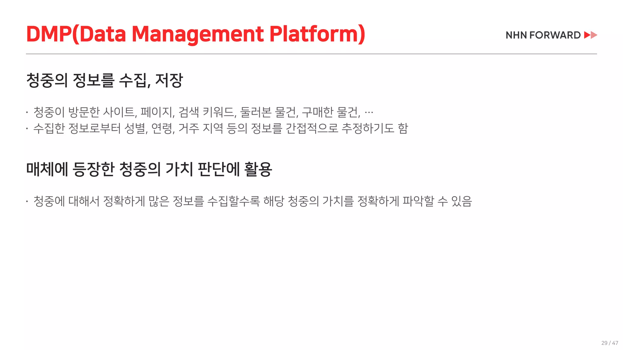 29 / 47
청중의 정보를 수집, 저장
 청중이 방문한 사이트, 페이지, 검색 키워드, 둘러본 물건, 구매한 물건, …
 수집한 정보로부터 성별, 연령, 거주 지역 등의 정보를 간접적으로 추정하기도 함
매체에 등장한 청중의 가치 판단에 활용
 청중에 대해서 정확하게 많은 정보를 수집할수록 해당 청중의 가치를 정확하게 파악할 수 있음
DMP(Data Management Platform)
 