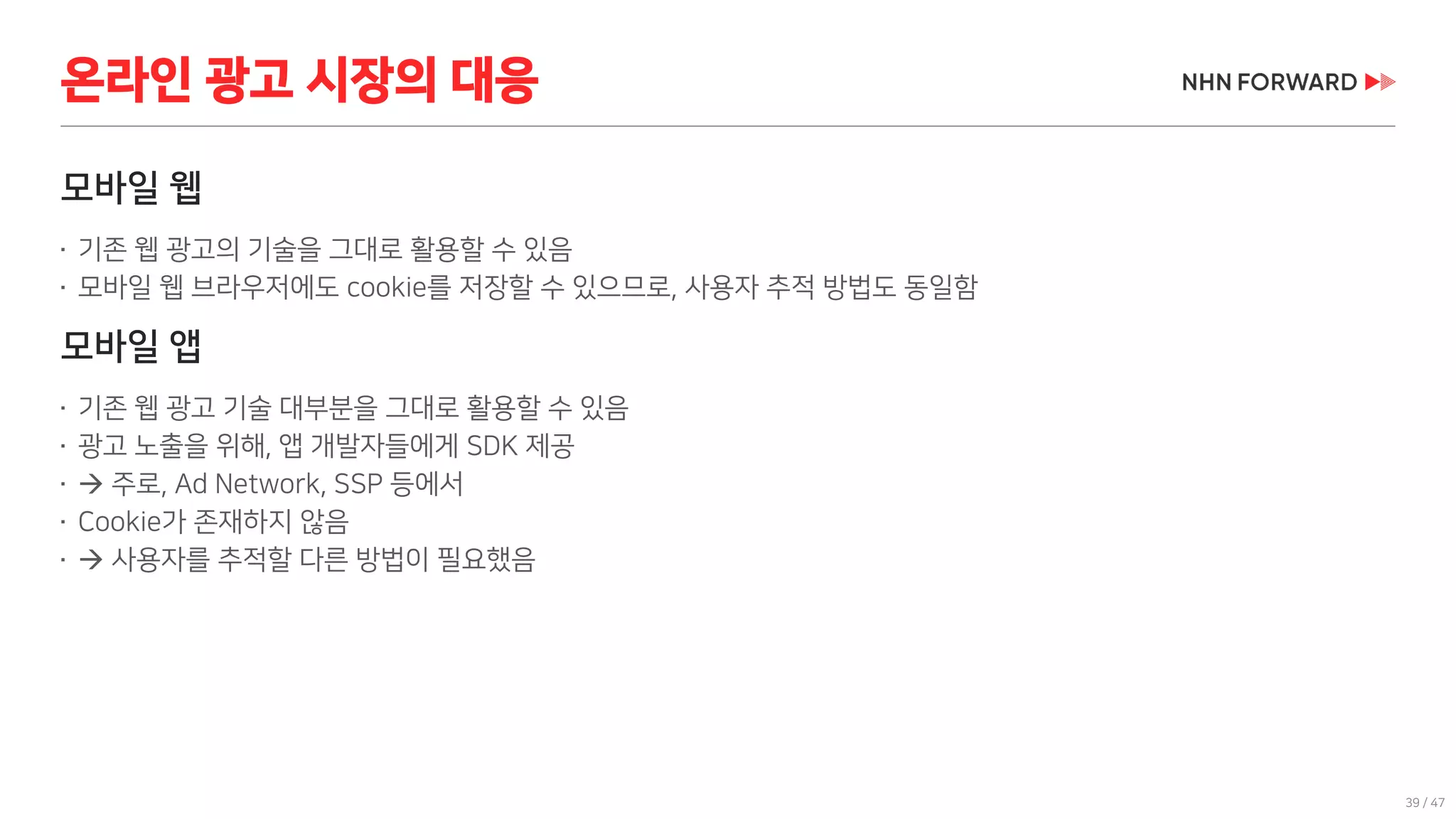 39 / 47
모바일 웹
 기존 웹 광고의 기술을 그대로 활용할 수 있음
 모바일 웹 브라우저에도 cookie를 저장할 수 있으므로, 사용자 추적 방법도 동일함
모바일 앱
 기존 웹 광고 기술 대부분을 그대로 활용할 수 있음
 광고 노출을 위해, 앱 개발자들에게 SDK 제공

 주로, Ad Network, SSP 등에서
 Cookie가 존재하지 않음

 사용자를 추적할 다른 방법이 필요했음
온라인 광고 시장의 대응
 