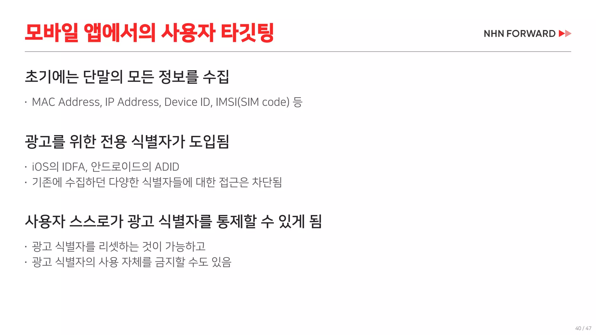 40 / 47
초기에는 단말의 모든 정보를 수집
 MAC Address, IP Address, Device ID, IMSI(SIM code) 등
광고를 위한 전용 식별자가 도입됨
 iOS의 IDFA, 안드로이드의 ADID
 기존에 수집하던 다양한 식별자들에 대한 접근은 차단됨
사용자 스스로가 광고 식별자를 통제할 수 있게 됨
 광고 식별자를 리셋하는 것이 가능하고
 광고 식별자의 사용 자체를 금지할 수도 있음
모바일 앱에서의 사용자 타깃팅
 