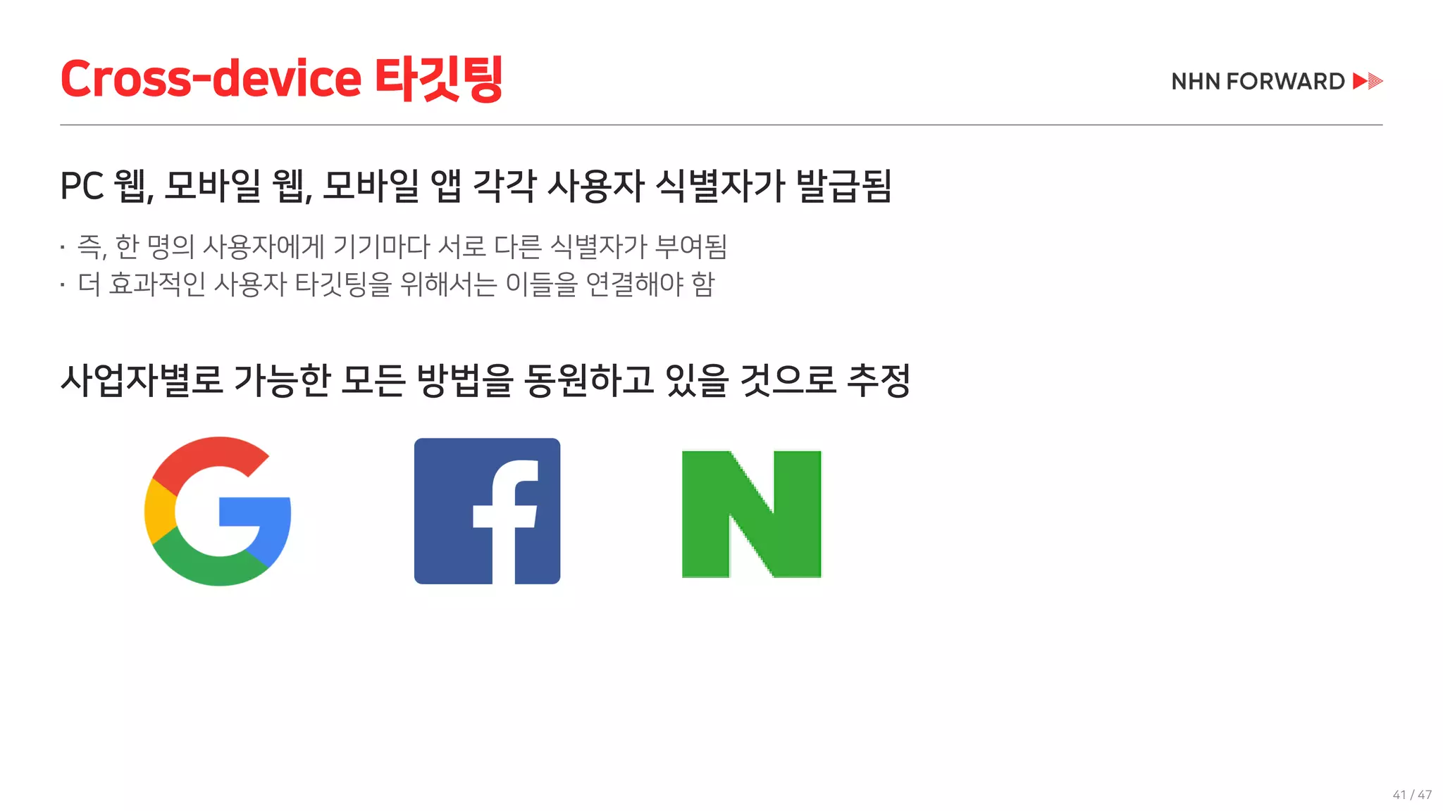 41 / 47
PC 웹, 모바일 웹, 모바일 앱 각각 사용자 식별자가 발급됨
 즉, 한 명의 사용자에게 기기마다 서로 다른 식별자가 부여됨
 더 효과적인 사용자 타깃팅을 위해서는 이들을 연결해야 함
사업자별로 가능한 모든 방법을 동원하고 있을 것으로 추정
Cross-device 타깃팅
 